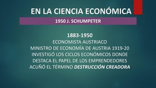 EN LA CIENCIA ECONÓMICA
1950 J. SCHUMPETER
1883-1950
ECONOMISTA AUSTRIACO
MINISTRO DE ECONOMÍA DE AUSTRIA 1919-20
INVESTIGÓ LOS CICLOS ECONÓMICOS DONDE
DESTACA EL PAPEL DE LOS EMPRENDEDORES
ACUÑÓ EL TÉRMINO DESTRUCCIÓN CREADORA
 