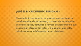 ¿QUÉ ES EL CRECIMIENTO PERSONAL?
El crecimiento personal es un proceso que persigue la
transformación de la persona, a través de la adopción
de nuevas ideas, actitudes o formas de pensamiento que
le permitan afrontar los retos y situaciones que están
relacionadas a la búsqueda de sus objetivos.
 