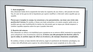 20
1. Auto-aceptación
Esta dimensión habla de la aceptación de todos los aspectos de uno mismo y del pasado tal como
fue, sin caer en las garras de la impotencia por querer modificar o intervenir sobre aquello que ya
sucedió.
Piensa que si aceptas tu cuerpo, tus emociones y tus pensamientos, vas tener una visión más
positiva de ti mismo. En cambio, si tienes una baja autoestima y te cuesta aceptar quién eres, es
posible que por esta insatisfacción te sientas tan abrumado que no sepas por dónde empezar a
cambiar aquellos aspectos sobre los que sí puedes intervenir.
2. Dominio del entorno
Esta dimensión se refiere a la habilidad para manejarse en un entorno difícil, teniendo la capacidad
para adaptarse a las circunstancias adversas. Si tienes una alta percepción de dominio sobre lo
que te rodea, te sentirás capaz de influir en el entorno y de manejar situaciones complicadas.
En cambio, si tienes un bajo dominio del entorno, según el cuestionario de bienestar psicológico, vas
a tener más dificultades para superar las adversidades que vayan surgiendo en tu día a día.
 