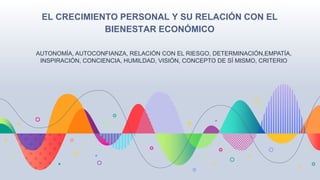 EL CRECIMIENTO PERSONAL Y SU RELACIÓN CON EL
BIENESTAR ECONÓMICO
AUTONOMÍA, AUTOCONFIANZA, RELACIÓN CON EL RIESGO, DETERMINACIÓN,EMPATÍA,
INSPIRACIÓN, CONCIENCIA, HUMILDAD, VISIÓN, CONCEPTO DE SÍ MISMO, CRITERIO
 