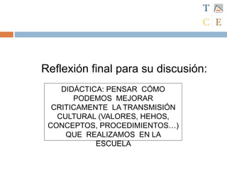 DIDÁCTICA: PENSAR CÓMO
PODEMOS MEJORAR
CRITICAMENTE LA TRANSMISIÓN
CULTURAL (VALORES, HEHOS,
CONCEPTOS, PROCEDIMIENTOS…)
QUE REALIZAMOS EN LA
ESCUELA
Reflexión final para su discusión:
 