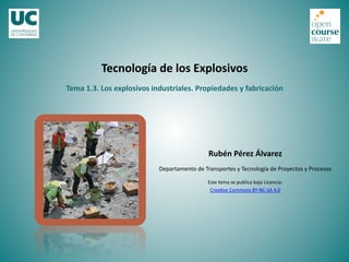 Tecnología	
  de	
  los	
  Explosivos	
  
Rubén	
  Pérez	
  Álvarez	
  
Departamento	
  de	
  Transportes	
  y	
  Tecnología	
  de	
  Proyectos	
  y	
  Procesos	
  
Este	
  tema	
  se	
  publica	
  bajo	
  Licencia:	
  
Crea<ve	
  Commons	
  BY-­‐NC-­‐SA	
  4.0	
  
Tema	
  1.3.	
  Los	
  explosivos	
  industriales.	
  Propiedades	
  y	
  fabricación	
  
 
