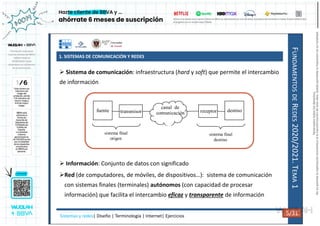 1. SISTEMAS DE COMUNICACIÓN Y REDES
F
UNDAMENTOS
DE
R
EDES
2020/2021.
T
EMA
1
 Sistema de comunicación: infraestructura (hard y soft) que permite el intercambio
de información
 Información: Conjunto de datos con significado
Red (de computadores, de móviles, de dispositivos…): sistema de comunicación
con sistemas finales (terminales) autónomos (con capacidad de procesar
información) que facilita el intercambio eficaz y transparente de información
fuente destino
transmisor receptor
canal de
comunicación
sistema final
origen
sistema final
destino
Sistemas y redes| Diseño | Terminología | Internet| Ejercicios 5/31 5/31
Reservados
todos
los
derechos.
No
se
permite
la
explotación
económica
ni
la
transformación
de
esta
obra.
Queda
permitida
la
impresión
en
su
totalidad.
a64b0469ff35958ef4ab887a898bd50bdfbbe91a-7121215
 