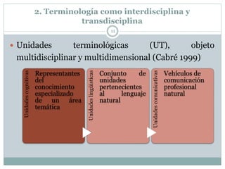 2. Terminología como interdisciplina y
transdisciplina
11
 Unidades terminológicas (UT), objeto
multidisciplinar y multidimensional (Cabré 1999)
Unidades
cognitivas
Representantes
del
conocimiento
especializado
de un área
temática
Unidades
lingüísticas
Conjunto de
unidades
pertenecientes
al lenguaje
natural
Unidades
comunicativas
Vehículos de
comunicación
profesional
natural
 