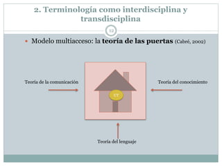 2. Terminología como interdisciplina y
transdisciplina
12
 Modelo multiacceso: la teoría de las puertas (Cabré, 2002)
Teoría de la comunicación Teoría del conocimiento
Teoría del lenguaje
UT
 