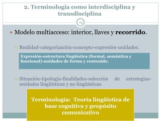 2. Terminología como interdisciplina y
transdisciplina
13
 Modelo multiacceso: interior, llaves y recorrido.
 Realidad-categorización-concepto-expresión-unidades.
 Situación-tipología-finalidades-selección de estrategias-
unidades lingüísticas y no lingüísticas.
Terminología: Teoría lingüística de
base cognitiva y propósito
comunicativo
Expresión-estructura lingüística (formal, semántica y
funcional)-unidades de forma y contenido.
 