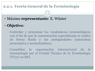 2.2.1. Teoría General de la Terminología
15
 Máximo representante: E. Wüster
 Objetivo:
 Controlar y armonizar los vocabularios terminológicos
con el fin de que la comunicación especializada se realice
de forma fluida y sin ambigüedades (naturaleza
prescriptiva y normalizadora).
 Consolidar la organización internacional de la
terminología por el Comité Técnico de la Terminología
(TC37) en ISO.
 