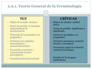 2.2.1. Teoría General de la Terminología
16
TGT
 Objeto de estudio: término.
 Punto de partida: el concepto,
independiente de
denominación
 Prescinde de la gramática y la
pragmática.
 Términos son unidades
monosémicas y
monorreferenciales.
 Formación consciente y
consensuada (norma
prescriptiva)
 Normalización internacional
CRÍTICAS
 Objeto de estudio: unidad
léxica.
 Punto de partida: significante y
significado.
 Incluye la gramática y la
pragmática
 Términos presentan variación
formal y conceptual
 Formación según la evolución
natural de la lengua.
 Estudio de las lenguas
particulares.
 