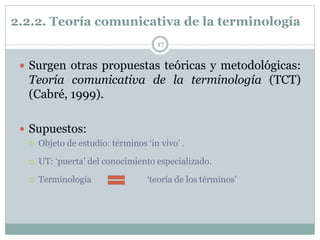 2.2.2. Teoría comunicativa de la terminología
17
 Surgen otras propuestas teóricas y metodológicas:
Teoría comunicativa de la terminología (TCT)
(Cabré, 1999).
 Supuestos:
 Objeto de estudio: términos ‘in vivo’ .
 UT: ‘puerta’ del conocimiento especializado.
 Terminología ‘teoría de los términos’
 