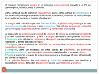 El volumen normal de la sangre en un individuo (normovolemia) equivale a un 8% del
peso corporal, es decir, entre 4 y 6 litros.
Dicha cantidad puede disminuir (hipovolemia) como consecuencia de hemorragias o
tras un estado prolongado de sudoración o sed, o aumentar, como en los individuos que
viven a alturas elevadas o durante el embarazo.
La sangre está constituida por una fracción líquida, el plasma sanguíneo que es una
disolución acuosa de proteínas y otras sustancias y las células sanguíneas, eritrocitos
(glóbulos rojos), leucocitos (glóbulos blancos) y trombocitos (plaquetas).
La proporción de eritrocitos por unidad de volumen de sangre se denomina hematocrito
y su valor normal oscila entre 41 y 48%. La sangre desempeña las siguientes funciones:
1.Suministra a las células los nutrientes y el oxígeno que necesitan para su crecimiento,
reparación y demás actividades vitales.
2.Transporta, para su eliminación, el dióxido de carbono y los productos de desecho del
metabolismo celular.
3.Transporta, para ser utilizadas en otras partes del organismo, las hormonas
(mensajeros químicos) y enzimas (biocatalizadores) elaboradas por ciertas células.
4.Ayuda a mantener y regular la temperatura corporal y distribuye el calor almacenado
allá donde se necesite.
5.Los glóbulos blancos, los anticuerpos y sustancias protectoras que contiene y
transporta la sangre, defienden al organismo contra las infecciones y lesiones.
19
 