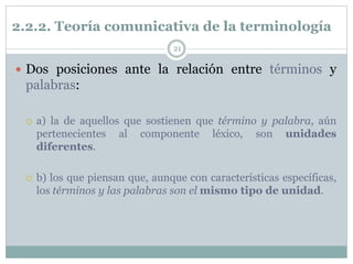 2.2.2. Teoría comunicativa de la terminología
21
 Dos posiciones ante la relación entre términos y
palabras:
 a) la de aquellos que sostienen que término y palabra, aún
pertenecientes al componente léxico, son unidades
diferentes.
 b) los que piensan que, aunque con características específicas,
los términos y las palabras son el mismo tipo de unidad.
 