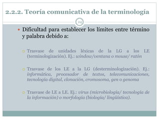 2.2.2. Teoría comunicativa de la terminología
24
 Dificultad para establecer los límites entre término
y palabra debido a:
 Trasvase de unidades léxicas de la LG a los LE
(terminologización). Ej.: window/ventana o mouse/ ratón
 Trasvase de los LE a la LG (desterminologización). Ej.:
informática, procesador de textos, telecomunicaciones,
tecnología digital, clonación, cromosoma, gen o genoma
 Trasvase de LE a LE. Ej.: virus (microbiología/ tecnología de
la información) o morfología (biología/ lingüística).
 