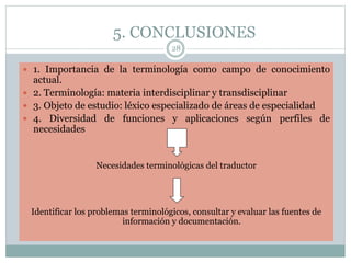 5. CONCLUSIONES
28
 1. Importancia de la terminología como campo de conocimiento
actual.
 2. Terminología: materia interdisciplinar y transdisciplinar
 3. Objeto de estudio: léxico especializado de áreas de especialidad
 4. Diversidad de funciones y aplicaciones según perfiles de
necesidades
Necesidades terminológicas del traductor
Identificar los problemas terminológicos, consultar y evaluar las fuentes de
información y documentación.
 
