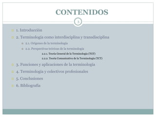 CONTENIDOS
3
 1. Introducción
 2. Terminología como interdisciplina y transdisciplina
 2.1. Orígenes de la terminología
 2.2. Perspectivas teóricas de la terminología
• 2.2.1. Teoría General de la Terminología (TGT)
• 2.2.2. Teoría Comunicativa de la Terminología (TCT)
 3. Funciones y aplicaciones de la terminología
 4. Terminología y colectivos profesionales
 5. Conclusiones
 6. Bibliografía
 