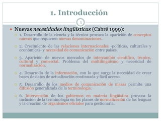 1. Introducción
5
 Nuevas necesidades lingüísticas (Cabré 1999):
 1. Desarrollo de la ciencia y la técnica provoca la aparición de conceptos
nuevos que requieren nuevas denominaciones.
 2. Crecimiento de las relaciones internacionales -políticas, culturales y
económicas- y necesidad de comunicación entre países.
 3. Aparición de nuevos mercados de intercambio científico, técnico,
cultural y comercial. Problema del multilingüismo y necesidad de
normalización.
 4. Desarrollo de la información, con lo que surge la necesidad de crear
bases de datos de actualización continuada y fácil acceso.
 5. Desarrollo de los medios de comunicación de masas permite una
difusión generalizada de la terminología.
 6. Intervención de los gobiernos en materia lingüística provoca la
inclusión de la terminología en los planes de normalización de las lenguas
y la creación de organismos oficiales para gestionarla.
 