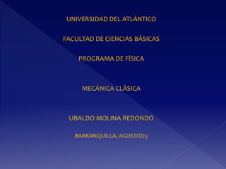 UNIVERSIDAD DEL ATLÁNTICO
FACULTAD DE CIENCIAS BÁSICAS
PROGRAMA DE FÍSICA
MECÁNICA CLÁSICA
UBALDO MOLINA REDONDO
BARRANQUILLA, AGOSTO/23
 