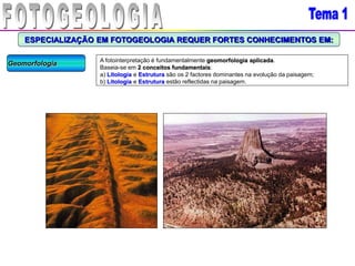 ESPECIALIZAÇÃO EM FOTOGEOLOGIA REQUER FORTES CONHECIMENTOS EM:
Geomorfologia A fotointerpretação é fundamentalmente geomorfologia aplicada.
Baseia-se em 2 conceitos fundamentais:
a) Litologia e Estrutura são os 2 factores dominantes na evolução da paisagem;
b) Litologia e Estrutura estão reflectidas na paisagem.
 