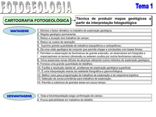 CARTOGRAFIA FOTOGEOLÓGICA
Técnica de produzir mapas geológicos a
partir da interpretação fotogeológica
VANTAGENS
DESVANTAGENS
1. Elimina o factor climático no trabalho de exploração geológica;
2. Registo geológico permanente;
3. Reduz a duração dos trabalhos de campo;
4. Reduz os custos de operação;
5. Suprime grande quantidade de trabalhos topográficos e cartográficos;
6. Dá uma visão geológica de conjunto que permite chegar a conclusões com bases firmes;
7. Permitem a observação de fenómenos de grande extensão, só observáveis em fotografia e
imperceptíveis no terreno (dimensão ou estarem ocultos por outros fenómenos naturais);
8. Torna acessíveis zonas difíceis de alcançar utilizando outros métodos de exploração geológica;
9. Fornece uma grande quantidade de detalhes;
10. Facilita a resolução rápida de problemas de exploração geológica superficial
11. É uma interpretação exacta da realidade fisiográfica e geomorfológica;
12. Melhor meio para programação de trabalhos de exploração e da respectiva logística
13. Selecção de zonas prioritárias para trabalhos de exploração;
14. Permite a cobertura de grandes áreas em pouco tempo.
1. Toda a fotointerpretação exige confirmação de campo;
2. Pouca aplicabilidade em trabalhos de detalhe.
 