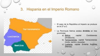 3. Hispania en el Imperio Romano
• El paso de la República al Imperio se produce
en el 27 a.C.
• La Península Ibérica estaba dividida en tres
provincias:
a) Bética, capital Cordobensis
(Andalucía).
b) Tarraconensis, capital Tarraconensis
(norte, centro y levante).
c) Lusitania, capital Emérita Augusta
(Mérida).
 