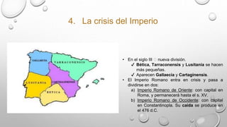 4. La crisis del Imperio
• En el siglo III 🡪 nueva división.
✔ Bética, Tarraconensis y Lusitania se hacen
más pequeñas.
✔ Aparecen Gallaecia y Cartaginensis.
• El Imperio Romano entra en crisis y pasa a
dividirse en dos:
a) Imperio Romano de Oriente: con capital en
Roma, y permanecerá hasta el s. XV.
b) Imperio Romano de Occidente: con capital
en Constantinopla. Su caída se produce en
el 476 d.C.
 