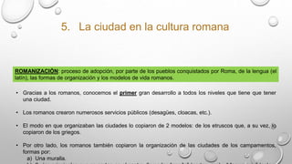 5. La ciudad en la cultura romana
ROMANIZACIÓN: proceso de adopción, por parte de los pueblos conquistados por Roma, de la lengua (el
latín), las formas de organización y los modelos de vida romanos.
• Gracias a los romanos, conocemos el primer gran desarrollo a todos los niveles que tiene que tener
una ciudad.
• Los romanos crearon numerosos servicios públicos (desagües, cloacas, etc.).
• El modo en que organizaban las ciudades lo copiaron de 2 modelos: de los etruscos que, a su vez, lo
copiaron de los griegos.
• Por otro lado, los romanos también copiaron la organización de las ciudades de los campamentos,
formas por:
a) Una muralla.
 