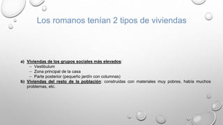 Los romanos tenían 2 tipos de viviendas
a) Viviendas de los grupos sociales más elevados:
― Vestibulum
― Zona principal de la casa
― Parte posterior (pequeño jardín con columnas)
b) Viviendas del resto de la población: construidas con materiales muy pobres, había muchos
problemas, etc.
 