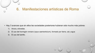 6. Manifestaciones artísticas de Roma
• Hay 3 avances que sin ellos las sociedades posteriores hubieran sido mucho más pobres:
1) Arcos y bóvedas.
2) El uso del hormigón romano (opus caementicium), formado por tierra, cal y agua
3) El uso del ladrillo.
 