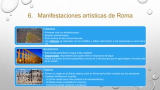 6. Manifestaciones artísticas de Roma
Calzadas
• Primeras vías con entidad propia
• Estaban pavimentadas
• Gran avance en las comunicaciones
• Los miliarios se colocaban en los bordillos y daban información a los transeúntes a cerca de la
vía
Acueductos
• Estructuras para llevar el agua a las ciudades
• Desarenador: depuradora para quitar arena e impurezas del agua
• Había que pasar de arcos pequeñitos a arcos de 2 alturas para que el agua llegara a la parte alta
de la ciudad
Teatros
• Tienen su origen en la Grecia clásica, pero en Roma no fue bien recibido por los senadores
• Estaban divididos en 3 partes:
A) Imma cávea (zona más próxima a la representación)
B) Media cávea (ciudadanos romanos)
C) Summa cávea (mujeres y esclavos)
 