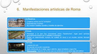 6. Manifestaciones artísticas de Roma
Anfiteatros
• 2 teatros unidos por la “orchestra”
• Espectáculos cruentos
• Se creaban batallas navales y batallas de ejércitos
Circos
• Parecidos a lo que hoy conocemos como “hipódromos”, lugar para carreras
generalmente tirados por 4 caballos (cuádrigas)
• Daban un determinado número de vueltas en torno a un murete central, llamado
“spina”
Termas
• Lugares de ocio
• Se asocian al mundo musulmán
• Baño distribuido en 3 salas: agua caliente, agua templada y agua fría
• Hipocaustos: especia de hornos que se construían en la parte baja del edificio
 