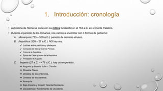 1. Introducción: cronología
• La historia de Roma se inicia con su mítica fundación en el 753 a.C. en el monte Palatino.
• Durante el periodo de los romanos, nos vamos a encontrar con 3 formas de gobierno:
A. Monarquía (753 – 509 a.C.): periodo de dominio etrusco.
B. República (509 – 27 a.C.): NO hay rey.
✔ Luchas entre patricios y plebeyos.
✔ Conquista de Italia y Guerras Púnicas.
✔ Crisis de la República.
✔ Época de César y ocaso de la República.
✔ Principado de Augusto.
C. Imperio (27 a.C. – 476 d.C.): hay un emperador.
❖ Augusto y dinastía Julio – Claudia.
❖ Dinastía Flavia.
❖ Dinastía de los Antoninos.
❖ Dinastía de los Severos.
❖ Anarquía.
❖ Bajo Imperio y división Oriente/Occidente.
❖ Decadencia y hundimiento de Occidente.
 