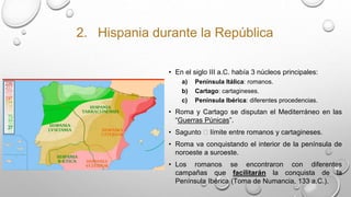 2. Hispania durante la República
• En el siglo III a.C. había 3 núcleos principales:
a) Península Itálica: romanos.
b) Cartago: cartagineses.
c) Península Ibérica: diferentes procedencias.
• Roma y Cartago se disputan el Mediterráneo en las
“Guerras Púnicas”.
• Sagunto 🡪 límite entre romanos y cartagineses.
• Roma va conquistando el interior de la península de
noroeste a suroeste.
• Los romanos se encontraron con diferentes
campañas que facilitarán la conquista de la
Península Ibérica (Toma de Numancia, 133 a.C.).
 