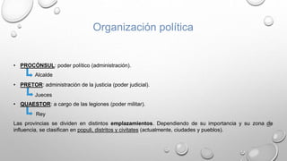 Organización política
• PROCÓNSUL: poder político (administración).
• PRETOR: administración de la justicia (poder judicial).
• QUAESTOR: a cargo de las legiones (poder militar).
Las provincias se dividen en distintos emplazamientos. Dependiendo de su importancia y su zona de
influencia, se clasifican en populi, distritos y civitates (actualmente, ciudades y pueblos).
Alcalde
Jueces
Rey
 
