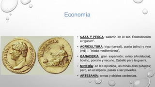 • CAZA Y PESCA: salazón en el sur. Establecieron
el “garum”.
• AGRICULTURA: trigo (cereal), aceite (olivo) y vino
(vid) 🡪 “triada mediterránea”.
• GANADERÍA: gran expansión; ovino (Andalucía),
bovino, porcino y vacuno. Caballo para la guerra.
• MINERÍA: en la República, las minas eran públicas;
pero, en el Imperio, pasan a ser privadas.
• ARTESANÍA: armas y objetos cerámicos.
Economía
 