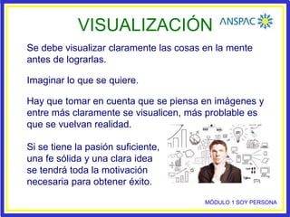 VISUALIZACIÓN
Se debe visualizar claramente las cosas en la mente
antes de lograrlas.
Imaginar lo que se quiere.
Hay que tomar en cuenta que se piensa en imágenes y
entre más claramente se visualicen, más problable es
que se vuelvan realidad.
Si se tiene la pasión suficiente,
una fe sólida y una clara idea
se tendrá toda la motivación
necesaria para obtener éxito.
MÓDULO 1 SOY PERSONA
 