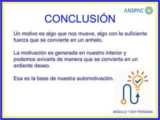 CONCLUSIÓN
Un motivo es algo que nos mueve, algo con la suficiente
fuerza que se convierte en un anhelo.
La motivación es generada en nuestro interior y
podemos avivarla de manera que se convierta en un
ardiente deseo.
Esa es la base de nuestra automotivación.
MÓDULO 1 SOY PERSONA
 