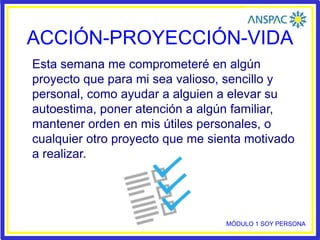 ACCIÓN-PROYECCIÓN-VIDA
Esta semana me comprometeré en algún
proyecto que para mi sea valioso, sencillo y
personal, como ayudar a alguien a elevar su
autoestima, poner atención a algún familiar,
mantener orden en mis útiles personales, o
cualquier otro proyecto que me sienta motivado
a realizar.
MÓDULO 1 SOY PERSONA
 