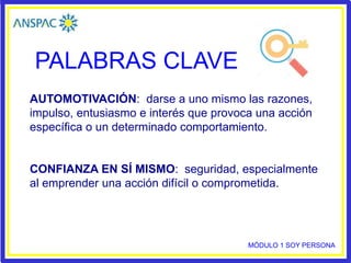 PALABRAS CLAVE
AUTOMOTIVACIÓN: darse a uno mismo las razones,
impulso, entusiasmo e interés que provoca una acción
específica o un determinado comportamiento.
CONFIANZA EN SÍ MISMO: seguridad, especialmente
al emprender una acción difícil o comprometida.
MÓDULO 1 SOY PERSONA
 