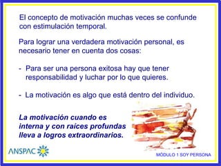 El concepto de motivación muchas veces se confunde
con estimulación temporal.
Para lograr una verdadera motivación personal, es
necesario tener en cuenta dos cosas:
- Para ser una persona exitosa hay que tener
responsabilidad y luchar por lo que quieres.
- La motivación es algo que está dentro del individuo.
La motivación cuando es
interna y con raíces profundas
lleva a logros extraordinarios.
MÓDULO 1 SOY PERSONA
 