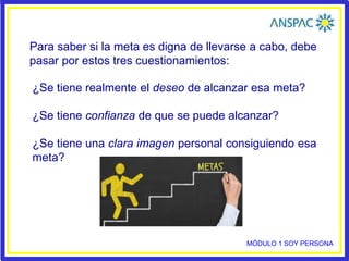 Para saber si la meta es digna de llevarse a cabo, debe
pasar por estos tres cuestionamientos:
¿Se tiene realmente el deseo de alcanzar esa meta?
¿Se tiene confianza de que se puede alcanzar?
¿Se tiene una clara imagen personal consiguiendo esa
meta?
MÓDULO 1 SOY PERSONA
 