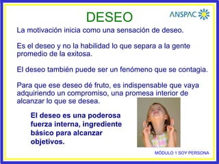 DESEO
La motivación inicia como una sensación de deseo.
Es el deseo y no la habilidad lo que separa a la gente
promedio de la exitosa.
El deseo también puede ser un fenómeno que se contagia.
Para que ese deseo dé fruto, es indispensable que vaya
adquiriendo un compromiso, una promesa interior de
alcanzar lo que se desea.
El deseo es una poderosa
fuerza interna, ingrediente
básico para alcanzar
objetivos.
MÓDULO 1 SOY PERSONA
 