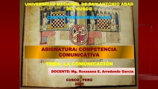 1
UNIVERSIDAD NACIONAL DE SAN ANTONIO ABAD
DEL CUSCO
CENTRO PREUNIVERSITARIO
ASIGNATURA: COMPETENCIA
COMUNICATIVA
TEMA: LA COMUNICACIÓN
DOCENTE: Mg. Roxssana E. Arredondo García
CUSCO , PERÚ
2020
 