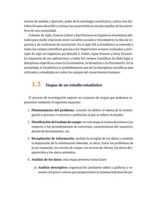 errores de medida y Quetelet, padre de la sociología cuantitativa, utiliza una dis-
tribución para describir y estimar las características sociales medias de los miem-
bros de una comunidad.
A finales de siglo, Francis Galton y Karl Pearson en Inglaterra inventaron mé-
todos para medir relaciones entre variables sociales e introdujeron la idea de re-
gresión y de coeficiente de correlación. En el siglo XX la Estadística se extiende a
todos los campos científicos gracias a los importantes avances realizados a prin-
cipio de siglo en Inglaterra por Ronald A. Fisher, Egon Pearson y Jerzy Neyman.
La expansión de sus aplicaciones a todos los campos científicos ha dado lugar a
disciplinas específicas como la Econometría, la Biometría o la Psicometría. En la
actualidad, la Estadística es probablemente una de las disciplinas científicas más
utilizadas y estudiadas en todos los campos del conocimiento humano.
1.3 Etapas de un estudio estadístico
El proceso de investigación supone un conjunto de etapas que podemos re-
presentar mediante el siguiente esquema:
1. Planteamiento del problema: consiste en definir el objeto de la investi-
gación y precisar el universo o población al que se refiere el estudio.
2. Planificación del trabajo de campo: en esta etapa se toman decisiones con
respecto a los procedimientos de entrevista, características del muestreo,
diseño de herramientas, etc.
3. Recopilación de información: incluye la recogida de los datos y también
la depuración de la información obtenida, es decir, tratar los problemas de
la no-respuesta, los errores de campo, los errores de oficina, los datos des-
aparecidos y los datos anómalos.
4. Análisis de los datos: esta etapa presenta varias fases:
a) Análisis descriptivo: organización (mediante tablas y gráficos) y re-
sumen (en pocos valores que proporcionen la máxima información po-
 