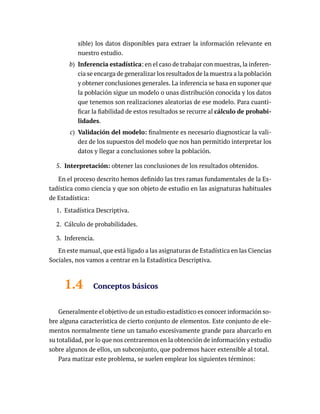 sible) los datos disponibles para extraer la información relevante en
nuestro estudio.
b) Inferencia estadística: en el caso de trabajar con muestras, la inferen-
cia se encarga de generalizar los resultados de la muestra a la población
y obtener conclusiones generales. La inferencia se basa en suponer que
la población sigue un modelo o unas distribución conocida y los datos
que tenemos son realizaciones aleatorias de ese modelo. Para cuanti-
ficar la fiabilidad de estos resultados se recurre al cálculo de probabi-
lidades.
c) Validación del modelo: finalmente es necesario diagnosticar la vali-
dez de los supuestos del modelo que nos han permitido interpretar los
datos y llegar a conclusiones sobre la población.
5. Interpretación: obtener las conclusiones de los resultados obtenidos.
En el proceso descrito hemos definido las tres ramas fundamentales de la Es-
tadística como ciencia y que son objeto de estudio en las asignaturas habituales
de Estadística:
1. Estadística Descriptiva.
2. Cálculo de probabilidades.
3. Inferencia.
En este manual, que está ligado a las asignaturas de Estadística en las Ciencias
Sociales, nos vamos a centrar en la Estadística Descriptiva.
1.4 Conceptos básicos
Generalmente el objetivo de un estudio estadístico es conocer información so-
bre alguna característica de cierto conjunto de elementos. Este conjunto de ele-
mentos normalmente tiene un tamaño excesivamente grande para abarcarlo en
su totalidad, por lo que nos centraremos en la obtención de información y estudio
sobre algunos de ellos, un subconjunto, que podremos hacer extensible al total.
Para matizar este problema, se suelen emplear los siguientes términos:
 