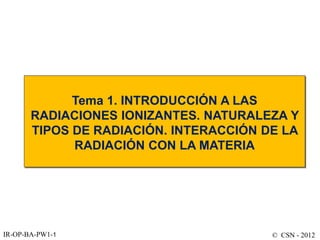 © CSN - 2012
IR-OP-BA-PW1-1
Tema 1. INTRODUCCIÓN A LAS
RADIACIONES IONIZANTES. NATURALEZA Y
TIPOS DE RADIACIÓN. INTERACCIÓN DE LA
RADIACIÓN CON LA MATERIA
 