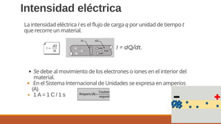 10
Intensidad eléctrica
Se debe al movimiento de los electrones o iones en el interior del
material.
En el Sistema Internacional de Unidades se expresa en amperios
(A)
1 A = 1 C / 1 s
La intensidad eléctrica I es el flujo de carga q por unidad de tiempo t
que recorre un material.
I = dQ/dt.
 