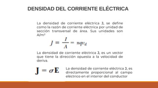 DENSIDAD DEL CORRIENTE ELÉCTRICA
La densidad de corriente eléctrica J, se define
como la razón de corriente eléctrica por unidad de
sección transversal de área. Sus unidades son
A/m²
La densidad de corriente eléctrica J, es un vector
que tiene la dirección opuesta a la velocidad de
deriva.
La densidad de corriente eléctrica J, es
directamente proporcional al campo
eléctrico en el interior del conductor
 
