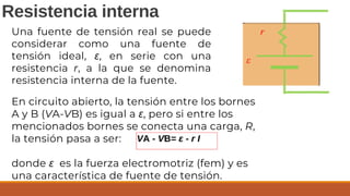 En circuito abierto, la tensión entre los bornes
A y B (VA-VB) es igual a ε, pero si entre los
mencionados bornes se conecta una carga, R,
la tensión pasa a ser:
donde ε es la fuerza electromotriz (fem) y es
una característica de fuente de tensión.
VA - VB= ε - r I
Resistencia interna
Una fuente de tensión real se puede
considerar como una fuente de
tensión ideal, ε, en serie con una
resistencia r, a la que se denomina
resistencia interna de la fuente.
 