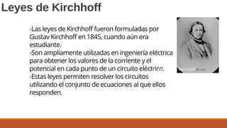 Leyes de Kirchhoff
-Las leyes de Kirchhoff fueron formuladas por
Gustav Kirchhoff en 1845, cuando aún era
estudiante.
-Son ampliamente utilizadas en ingeniería eléctrica
para obtener los valores de la corriente y el
potencial en cada punto de un circuito eléctrico.
-Estas leyes permiten resolver los circuitos
utilizando el conjunto de ecuaciones al que ellos
responden.
Gustav Robert Kirchhoff
1824 –1887
 