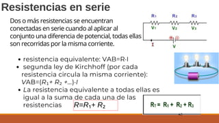 Resistencias en serie
resistencia equivalente: VAB=R·I
segunda ley de Kirchhoff (por cada
resistencia circula la misma corriente):
VAB=(R₁+ R₂ +...)·I
La resistencia equivalente a todas ellas es
igual a la suma de cada una de las
resistencias R=R₁+ R₂
43
Dos o más resistencias se encuentran
conectadas en serie cuando al aplicar al
conjunto una diferencia de potencial, todas ellas
son recorridas por la misma corriente.
 