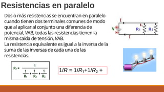 1/R = 1/R₁+1/R₂ +
Resistencias en paralelo
Dos o más resistencias se encuentran en paralelo
cuando tienen dos terminales comunes de modo
que al aplicar al conjunto una diferencia de
potencial, VAB, todas las resistencias tienen la
misma caída de tensión, VAB.
La resistencia equivalente es igual a la inversa de la
suma de las inversas de cada una de las
resistencias.
 